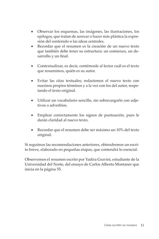 Cómo escribir un resumen 11
• Observar los esquemas, las imágenes, las ilustraciones, los
epílogos, que tratan de acercar o hacer más plástica la expre-
sión del contenido o las ideas centrales.
• Recordar que el resumen es la creación de un nuevo texto
que también debe tener su estructura: un comienzo, un de-
sarrollo y un final.
• Contextualizar, es decir, contémosle al lector cuál es el texto
que resumimos, quién es su autor.
• Evitar las citas textuales; redactemos el nuevo texto con
nuestros propios términos y a la vez con los del autor, respe-
tando el texto original.
• Utilizar un vocabulario sencillo, sin sobrecargarlo con adje-
tivos o adverbios.
• Emplear correctamente los signos de puntuación, pues le
darán claridad al nuevo texto.
• Recordar que el resumen debe ser máximo un 10% del texto
original.
Si seguimos las recomendaciones anteriores, obtendremos un escri-
to breve, elaborado en pequeñas etapas, que contendrá lo esencial.
Observemos el resumen escrito por Yadira Gravini, estudiante de la
Universidad del Norte, del ensayo de Carlos Alberto Montaner que
inicia en la página 55.
 