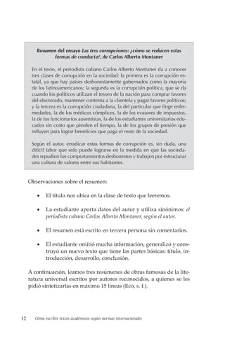 12 Cómo escribir textos académicos según normas internacionales
Resumen del ensayo Las tres corrupciones: ¿cómo se reducen estas
formas de conducta?, de Carlos Alberto Montaner
En el texto, el periodista cubano Carlos Alberto Montaner da a conocer
tres clases de corrupción en la sociedad: la primera es la corrupción es-
tatal, ya que hay países deshonestamente gobernados como la mayoría
de los latinoamericanos; la segunda es la corrupción política, que se da
cuando los políticos utilizan el tesoro de la nación para comprar favores
del electorado, mantener contenta a la clientela y pagar favores políticos;
y la tercera es la corrupción ciudadana, la del particular que finge enfer-
medades, la de los médicos cómplices, la de los evasores de impuestos,
la de los funcionarios ausentistas, la de los estudiantes universitarios edu-
cados sin costo que pierden el tiempo, la de los grupos de presión que
influyen para lograr beneficios que paga el resto de la sociedad.
Según el autor, erradicar estas formas de corrupción es, sin duda, una
difícil labor que solo puede lograrse en la medida en que las socieda-
des repudien los comportamientos deshonestos y trabajen por estructurar
una cultura de valores entre sus habitantes.
Observaciones sobre el resumen:
• El título nos ubica en la clase de texto que leeremos.
• La estudiante aporta datos del autor y utiliza sinónimos: el
periodista cubano Carlos Alberto Montaner, según el autor.
• El resumen está escrito en tercera persona sin comentarios.
• El estudiante omitió mucha información, generalizó y cons-
truyó un nuevo texto que tiene las partes básicas: título, in-
troducción, desarrollo, conclusión.
A continuación, leamos tres resúmenes de obras famosas de la lite-
ratura universal escritos por autores reconocidos, a quienes se les
pidió sintetizarlas en máximo 15 líneas (Eco, s. f.).
 