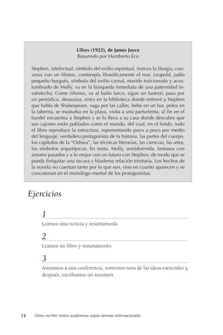 14 Cómo escribir textos académicos según normas internacionales
Ulises (1922), de James Joyce
Resumido por Humberto Eco
Stephen, intelectual, símbolo del exilio espiritual, ironiza la liturgia, con-
versa con un filisteo, contempla filosóficamente el mar. Leopold, judío
pequeño burgués, símbolo del exilio carnal, marido traicionado y acos-
tumbrado de Molly, va en la búsqueda inmediata de una paternidad in-
satisfecha. Come riñones, va al baño turco, sigue un funeral, pasa por
un periódico, desayuna, entra en la biblioteca donde entrevé a Stephen
que habla de Shakespeare, vaga por las calles, bebe en un bar, pelea en
la taberna, se masturba en la playa, visita a una parturienta, al fin en el
burdel encuentra a Stephen y se lo lleva a su casa donde descubre que
sus cajones están poblados como el mundo, del cual, en el fondo, todo
el libro reproduce la estructura, representando poco a poco por medio
del lenguaje, verdadero protagonista de la historia, las partes del cuerpo,
los capítulos de la “Odisea”, las técnicas literarias, las ciencias, las artes,
los símbolos arquetípicos. En tanto, Molly, semidormida, fantasea con
amores pasados y a lo mejor con un futuro con Stephen, de modo que se
pueda finiquitar una oscura y blasfema relación trinitaria. Los hechos de
la novela no cuentan tanto por lo que son, sino en cuanto aparecen y se
concatenan en el monólogo mental de los protagonistas.
Ejercicios
1
Leamos una noticia y resumámosla.
2
Leamos un libro y resumámoslo.
3
Asistamos a una conferencia, tomemos nota de las ideas esenciales y,
después, escribamos un resumen.
 