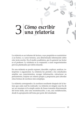 15
Cómo escribir
una relatoría
3
La relatoría es un informe de lectura, cuyo propósito es suministrar
a un lector, o a unos lectores, una determinada información sobre
otro texto escrito. En el medio académico, por lo general ese lector
es el profesor. La relatoría es la respuesta a unos requerimientos
previos planteados por dicho docente.
En una relatoría se puede exponer, describir, explicar, analizar, in-
terpretar o argumentar. La relatoría les permite a los estudiantes
ampliar sus conocimientos, recoger información, estructurar su
pensamiento, forjarse un criterio propio y prepararse para abordar
otras formas de escritura más complejas.
La relatoría corresponde a la escritura resultante después de la lec-
tura que cada cual ha realizado. La relatoría en ningún caso ha de
ser un resumen ni la simple unión de frases tomadas directamente
del texto leído, sino una reconstrucción, o sea, una reelaboración,
desde la apropiación del tema por parte del estudiante.
 
