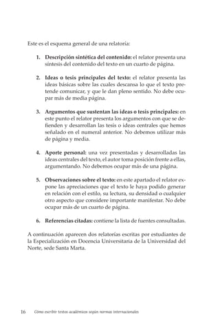 16 Cómo escribir textos académicos según normas internacionales
Este es el esquema general de una relatoría:
1. Descripción sintética del contenido: el relator presenta una
síntesis del contenido del texto en un cuarto de página.
2. Ideas o tesis principales del texto: el relator presenta las
ideas básicas sobre las cuales descansa lo que el texto pre-
tende comunicar, y que le dan pleno sentido. No debe ocu-
par más de media página.
3. Argumentos que sustentan las ideas o tesis principales: en
este punto el relator presenta los argumentos con que se de-
fienden y desarrollan las tesis o ideas centrales que hemos
señalado en el numeral anterior. No debemos utilizar más
de página y media.
4. Aporte personal: una vez presentadas y desarrolladas las
ideas centrales del texto, el autor toma posición frente a ellas,
argumentando. No debemos ocupar más de una página.
5. Observaciones sobre el texto: en este apartado el relator ex-
pone las apreciaciones que el texto le haya podido generar
en relación con el estilo, su lectura, su densidad o cualquier
otro aspecto que considere importante manifestar. No debe
ocupar más de un cuarto de página.
6. Referencias citadas: contiene la lista de fuentes consultadas.
A continuación aparecen dos relatorías escritas por estudiantes de
la Especialización en Docencia Universitaria de la Universidad del
Norte, sede Santa Marta.
 