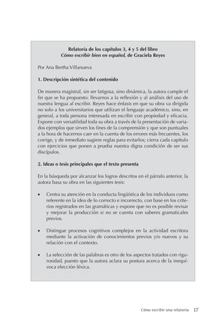 Cómo escribir una relatoría 17
Relatoría de los capítulos 3, 4 y 5 del libro
Cómo escribir bien en español, de Graciela Reyes
Por Ana Bertha Villanueva
1. Descripción sintética del contenido
De manera magistral, sin ser fatigosa, sino dinámica, la autora cumple el
fin que se ha propuesto: llevarnos a la reflexión y al análisis del uso de
nuestra lengua al escribir. Reyes hace énfasis en que su obra va dirigida
no solo a los universitarios que utilizan el lenguaje académico, sino, en
general, a toda persona interesada en escribir con propiedad y eficacia.
Expone con versatilidad toda su obra a través de la presentación de varia-
dos ejemplos que sirven los fines de la comprensión y que son puntuales
a la hora de hacernos caer en la cuenta de los errores más frecuentes, los
corrige, y de inmediato sugiere reglas para evitarlos; cierra cada capítulo
con ejercicios que ponen a prueba nuestra digna condición de ser sus
discípulos.
2. Ideas o tesis principales que el texto presenta
En la búsqueda por alcanzar los logros descritos en el párrafo anterior, la
autora basa su obra en las siguientes tesis:
• Centra su atención en la conducta lingüística de los individuos como
referente en la idea de lo correcto e incorrecto, con base en los crite-
rios registrados en las gramáticas y expone que no es posible revisar
y mejorar la producción si no se cuenta con saberes gramaticales
previos.
• Distingue procesos cognitivos complejos en la actividad escritora
mediante la activación de conocimientos previos y/o nuevos y su
relación con el contexto.
• La selección de las palabras es otro de los aspectos tratados con rigu-
rosidad, puesto que la autora aclara su postura acerca de la inequí-
voca elección léxica.
 