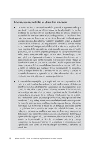 18 Cómo escribir textos académicos según normas internacionales
3. Argumentos que sustentan las ideas o tesis principales
• La autora motiva a una revisión de la gramática argumentando que
su estudio cumple un papel importante en la adquisición de las ha-
bilidades de escritura de los estudiantes. Para tal efecto, propone la
necesidad de analizar ciertos tópicos de gramática o problemas lexi-
cales comunes en los cursos de escritura. Parte del hecho de que el
lenguaje es un código abierto, variable y adaptable, según la situación
comunicativa, e implica una organización semiótica, que se realiza
en un marco retórico-gramatical de codificación en el registro. Una
clara muestra de la idea anterior se da cuando luego de una reflexión
gramatical, los escritores expertos persiguen no solo pulcritud en sus
redacciones, sino precisión lógica de sus ideas. Sin embargo, la au-
tora opina que el punto de referencia de lo correcto e incorrecto, en
ocasiones no es claro por la incesante evolución del léxico y todas las
demás situaciones en que se circunscribe. De ahí se presentan discu-
siones por parte de los entendidos en la materia acerca de quién tiene
la razón en detalles que cualquier lector desprevenido no advertiría,
como el simple hecho de la utilización de una coma; la autora no
pretende desalentar al aprendiz en su labor de escribir, sino, por el
contrario, que sea reflexivo en sus composiciones.
• A pesar de la complejidad que implica el proceso cognoscitivo apli-
cado a la actividad de la escritura, la autora de manera didáctica se
adentra en él. Sus afirmaciones sustentadas en investigaciones tales
como las de John Hayes y Linda Flower, quienes habían iniciado
su investigación sobre los procesos cognitivos en la década de los
setenta, hacia principios de los ochenta concluyeron que en la escri-
tura intervienen varios procesos: planificación, trascripción del texto
y revisión. El segundo y tercer paso son el objetivo de estos capítulos.
Es, pues, la trascripción o codificación la etapa en la cual el escritor
reproduce sus memorias a través de un lenguaje adecuado escrito
con palabras. En la revisión se mejora la calidad del texto produ-
cido en el proceso de codificación; aquí se detectan y corrigen las
debilidades que presente en relación con convenciones del lenguaje
y precisión del significado, así como también se examina el cumpli-
miento de las metas del escritor. Su propósito es detectar y corregir
violaciones de las convenciones en la escritura e imprecisiones del
significado, tales como las presentadas por este manual a manera de
ejercicios.
 