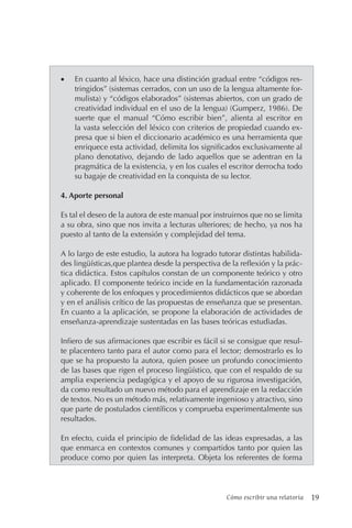 Cómo escribir una relatoría 19
• En cuanto al léxico, hace una distinción gradual entre “códigos res-
tringidos” (sistemas cerrados, con un uso de la lengua altamente for-
mulista) y “códigos elaborados” (sistemas abiertos, con un grado de
creatividad individual en el uso de la lengua) (Gumperz, 1986). De
suerte que el manual “Cómo escribir bien”, alienta al escritor en
la vasta selección del léxico con criterios de propiedad cuando ex-
presa que si bien el diccionario académico es una herramienta que
enriquece esta actividad, delimita los significados exclusivamente al
plano denotativo, dejando de lado aquellos que se adentran en la
pragmática de la existencia, y en los cuales el escritor derrocha todo
su bagaje de creatividad en la conquista de su lector.
4. Aporte personal
Es tal el deseo de la autora de este manual por instruirnos que no se limita
a su obra, sino que nos invita a lecturas ulteriores; de hecho, ya nos ha
puesto al tanto de la extensión y complejidad del tema.
A lo largo de este estudio, la autora ha logrado tutorar distintas habilida-
des lingüísticas,que plantea desde la perspectiva de la reflexión y la prác-
tica didáctica. Estos capítulos constan de un componente teórico y otro
aplicado. El componente teórico incide en la fundamentación razonada
y coherente de los enfoques y procedimientos didácticos que se abordan
y en el análisis crítico de las propuestas de enseñanza que se presentan.
En cuanto a la aplicación, se propone la elaboración de actividades de
enseñanza-aprendizaje sustentadas en las bases teóricas estudiadas.
Infiero de sus afirmaciones que escribir es fácil si se consigue que resul-
te placentero tanto para el autor como para el lector; demostrarlo es lo
que se ha propuesto la autora, quien posee un profundo conocimiento
de las bases que rigen el proceso lingüístico, que con el respaldo de su
amplia experiencia pedagógica y el apoyo de su rigurosa investigación,
da como resultado un nuevo método para el aprendizaje en la redacción
de textos. No es un método más, relativamente ingenioso y atractivo, sino
que parte de postulados científicos y comprueba experimentalmente sus
resultados.
En efecto, cuida el principio de fidelidad de las ideas expresadas, a las
que enmarca en contextos comunes y compartidos tanto por quien las
produce como por quien las interpreta. Objeta los referentes de forma
 