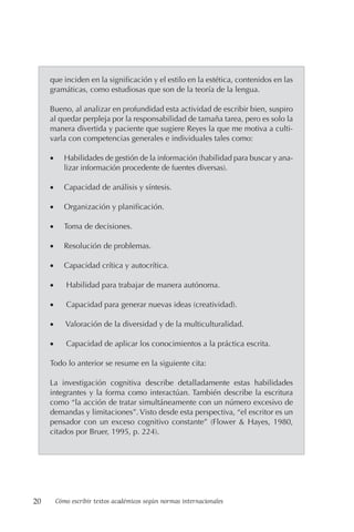 20 Cómo escribir textos académicos según normas internacionales
que inciden en la significación y el estilo en la estética, contenidos en las
gramáticas, como estudiosas que son de la teoría de la lengua.
Bueno, al analizar en profundidad esta actividad de escribir bien, suspiro
al quedar perpleja por la responsabilidad de tamaña tarea, pero es solo la
manera divertida y paciente que sugiere Reyes la que me motiva a culti-
varla con competencias generales e individuales tales como:
• Habilidades de gestión de la información (habilidad para buscar y ana-
lizar información procedente de fuentes diversas).
• Capacidad de análisis y síntesis.
• Organización y planificación.
• Toma de decisiones.
• Resolución de problemas.
• Capacidad crítica y autocrítica.
• Habilidad para trabajar de manera autónoma.
• Capacidad para generar nuevas ideas (creatividad).
• Valoración de la diversidad y de la multiculturalidad.
• Capacidad de aplicar los conocimientos a la práctica escrita.
Todo lo anterior se resume en la siguiente cita:
La investigación cognitiva describe detalladamente estas habilidades
integrantes y la forma como interactúan. También describe la escritura
como “la acción de tratar simultáneamente con un número excesivo de
demandas y limitaciones”. Visto desde esta perspectiva, “el escritor es un
pensador con un exceso cognitivo constante” (Flower & Hayes, 1980,
citados por Bruer, 1995, p. 224).
 