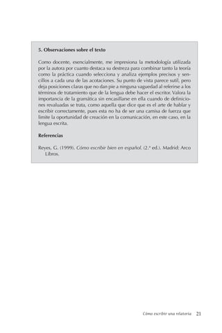 Cómo escribir una relatoría 21
5. Observaciones sobre el texto
Como docente, esencialmente, me impresiona la metodología utilizada
por la autora por cuanto destaca su destreza para combinar tanto la teoría
como la práctica cuando selecciona y analiza ejemplos precisos y sen-
cillos a cada una de las acotaciones. Su punto de vista parece sutil, pero
deja posiciones claras que no dan pie a ninguna vaguedad al referirse a los
términos de tratamiento que de la lengua debe hacer el escritor. Valora la
importancia de la gramática sin encasillarse en ella cuando de definicio-
nes revaluadas se trata, como aquella que dice que es el arte de hablar y
escribir correctamente, pues esta no ha de ser una camisa de fuerza que
limite la oportunidad de creación en la comunicación, en este caso, en la
lengua escrita.
Referencias
Reyes, G. (1999). Cómo escribir bien en español. (2.ª ed.). Madrid: Arco
Libros.
 