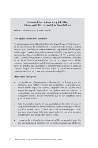 22 Cómo escribir textos académicos según normas internacionales
Relatoría de los capítulos 3, 4 y 5 del libro
Cómo escribir bien en español, de Graciela Reyes
Relatora: Jennifer Karina Toncel Cantillo
Descripción sintética del contenido
En términos generales, el texto de Graciela Reyes lleva a reflexionar acer-
ca de los procesos de comprensión y elaboración de textos; la autora
muestra que tanto la lectura como la escritura requieren habilidades par-
ticulares que pueden desarrollarse con orientación, ejercitación y eva-
luación específicas. En esta línea, en los capítulos III, IV yV aborda temas
como la corrección gramatical, contextualización y coherencia del texto
escrito, la adquisición de vocabulario y el uso y la importancia del dic-
cionario. Cada uno de los capítulos termina con ejercicios que permiten
poner en práctica las habilidades y competencias sugeridas a través de
la teoría, lo que hace que el texto sea ameno y que el lector–aprendiz
pueda autoevaluar los conocimientos que ha adquirido.
Ideas o tesis principales
• La gramática es el conjunto de reglas que rigen la lengua y que son
necesarias para hablar y escribir con corrección. La gramática nor-
mativa intenta regular la conducta lingüística de los usuarios de la
lengua. Por su parte, la gramática descriptiva muestra un conjunto de
regularidades que caracterizan a una lengua, a fin de explicar lo que
es regular y estable, incluso fenómenos que no son aceptados por la
gramática normativa.
• Todo texto real se inserta en una constelación de textos previos, en
conjuntos de creencias, conocimientos y suposiciones que se atribu-
yen a los interlocutores. Por tanto, para que un texto cumpla con su
función comunicativa debe estar conectado con una serie de datos
extratextuales que comparten autor y lector.
• Un vocabulario abundante es imprescindible para escribir, para ha-
blar con propiedad, describir con precisión, explicar algo abstracto,
 