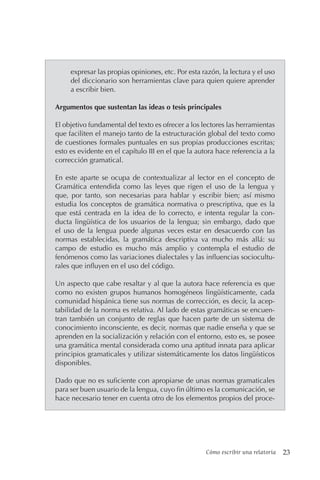 Cómo escribir una relatoría 23
expresar las propias opiniones, etc. Por esta razón, la lectura y el uso
del diccionario son herramientas clave para quien quiere aprender
a escribir bien.
Argumentos que sustentan las ideas o tesis principales
El objetivo fundamental del texto es ofrecer a los lectores las herramientas
que faciliten el manejo tanto de la estructuración global del texto como
de cuestiones formales puntuales en sus propias producciones escritas;
esto es evidente en el capítulo III en el que la autora hace referencia a la
corrección gramatical.
En este aparte se ocupa de contextualizar al lector en el concepto de
Gramática entendida como las leyes que rigen el uso de la lengua y
que, por tanto, son necesarias para hablar y escribir bien; así mismo
estudia los conceptos de gramática normativa o prescriptiva, que es la
que está centrada en la idea de lo correcto, e intenta regular la con-
ducta lingüística de los usuarios de la lengua; sin embargo, dado que
el uso de la lengua puede algunas veces estar en desacuerdo con las
normas establecidas, la gramática descriptiva va mucho más allá: su
campo de estudio es mucho más amplio y contempla el estudio de
fenómenos como las variaciones dialectales y las influencias sociocultu-
rales que influyen en el uso del código.
Un aspecto que cabe resaltar y al que la autora hace referencia es que
como no existen grupos humanos homogéneos lingüísticamente, cada
comunidad hispánica tiene sus normas de corrección, es decir, la acep-
tabilidad de la norma es relativa. Al lado de estas gramáticas se encuen-
tran también un conjunto de reglas que hacen parte de un sistema de
conocimiento inconsciente, es decir, normas que nadie enseña y que se
aprenden en la socialización y relación con el entorno, esto es, se posee
una gramática mental considerada como una aptitud innata para aplicar
principios gramaticales y utilizar sistemáticamente los datos lingüísticos
disponibles.
Dado que no es suficiente con apropiarse de unas normas gramaticales
para ser buen usuario de la lengua, cuyo fin último es la comunicación, se
hace necesario tener en cuenta otro de los elementos propios del proce-
 