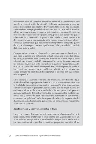 24 Cómo escribir textos académicos según normas internacionales
so comunicativo, el contexto, entendido como el escenario en el que
sucede la comunicación; la intención del texto; destinatario; y otros as-
pectos que pueden considerarse trasversales tales como las ideologías,
visiones de mundo propias de los interlocutores, las características cultu-
rales y los conocimientos previos de quien recibe el mensaje. El contexto
mencionado se conoce como preexistente, puesto que es todo lo que se
sabe antes de la interacción lingüística. Por otro lado, en el mismo acto
de comunicación se van creando unos nuevos conocimientos, ideas y
creencias compartidas que nos permiten interpretar el texto; esto quiere
decir que el texto para que sea significativo, debe partir de la complici-
dad entre autor y lector.
Otro punto importante en el que vale la pena detenerse es la referencia
que hace la autora a la coherencia textual como una propiedad básica
del texto, pues refiere a sus conexiones internas: relaciones lógicas entre
afirmaciones (causa, condición, comparación, etc.) y las conexiones de
los distintos niveles del texto (semántico, sintáctico y pragmático), ade-
más de las cualidades que hacen que el texto sea interpretable, es decir,
las conexiones externas que se establecen: relación texto-contexto, que
ofrece al lector la posibilidad de enganchar lo que lee con sus conoci-
mientos previos.
En el capítulo V, la autora se refiere a la importancia que tiene la adqui-
sición de un léxico que permite la eficacia en el acto comunicativo, con
la fidelidad a los propios pensamientos y adaptación a las situaciones de
comunicación que se presentan. Reyes afirma que la mejor manera de
enriquecer el vocabulario es a través de la lectura, pues “toda persona
que posea el hábito de leer buenos textos, bien construidos, cuidados, de
léxico rico y apropiado, sean literarios o no, aprenderá sin darse cuenta
centenares de palabras”, así mismo pone de relieve la importancia del
diccionario como herramienta que permite un conocimiento más amplio
acerca de las palabras.
Aporte personal y observaciones sobre el texto
Luego de conocer los aspectos relevantes que se abordan en los capí-
tulos leídos, debo anotar que el texto escrito por Graciela Reyes es un
acercamiento muy práctico al estudio de la lengua desde lo didáctico.
La gran cantidad de ejemplos y ejercicios propuestos permiten al lec
 