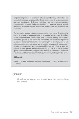 Cómo escribir una relatoría 25
tor poner en práctica lo aprendido a través de la teoría y autoevaluar los
conocimientos que ha adquirido. Desde este punto de vista, considero
que para los docentes de lengua castellana y de competencias comuni-
cativas resulta muy útil, dado que aborda conocimientos básicos para el
desarrollo de habilidades de producción de textos de una manera clara
y sencilla.
Por otra parte, uno de los aspectos que resalto es el punto de vista de la
autora acerca de la importancia de la lectura en los procesos de elabo-
ración y comprensión de textos escritos, con el cual estoy de acuerdo;
considero que sin el desarrollo de habilidades de lectura es imposible
apropiarse de los conocimientos necesarios para la escritura, que es un
acto complejo, pues, demanda que el escritor se ocupe de buscar con-
tenidos (documentarse), generar nuevas ideas, decidir cómo se va a or-
ganizar el texto, pensar a quién se dirige, saber cuál es el efecto que se
quiere causar en el lector, asegurar unos niveles de coherencia, cohesión
y claridad, y utilizar correctamente la puntuación y la longitud del texto.
Bibliografía
Reyes, G. (1999). Cómo escribir bien en español. (2.ª ed.). Madrid: Arco
Libros.
Ejercicio
El profesor nos asignará uno o varios textos para que escribamos
una relatoría.
 