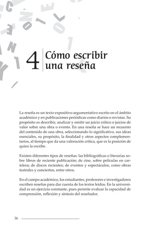 26
La reseña es un texto expositivo-argumentativo escrito en el ámbito
académico y en publicaciones periódicas como diarios o revistas. Su
propósito es describir, analizar y emitir un juicio crítico o juicios de
valor sobre una obra o evento. En una reseña se hace un recuento
del contenido de una obra, seleccionando lo significativo, sus ideas
esenciales, su propósito, la finalidad y otros aspectos complemen-
tarios, al tiempo que da una valoración crítica, que es la posición de
quien la escribe.
Existen diferentes tipos de reseñas: las bibliográficas o literarias so-
bre libros de reciente publicación; de cine, sobre películas en car-
telera; de discos recientes; de eventos y espectáculos, como obras
teatrales y conciertos, entre otros.
En el campo académico, los estudiantes, profesores e investigadores
escriben reseñas para dar cuenta de los textos leídos. En la universi-
dad es un ejercicio constante, pues permite evaluar la capacidad de
comprensión, reflexión y síntesis del reseñador.
Cómo escribir
una reseña
4
 