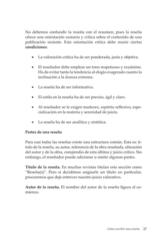 Cómo escribir una reseña 27
No debemos confundir la reseña con el resumen, pues la reseña
ofrece una orientación sumaria y crítica sobre el contenido de una
publicación reciente. Esta orientación crítica debe reunir ciertas
condiciones:
• La valoración crítica ha de ser ponderada, justa y objetiva.
• El reseñador debe emplear un tono respetuoso y ecuánime.
Ha de evitar tanto la tendencia al elogio exagerado cuanto la
inclinación a la dureza extrema.
• La reseña ha de ser informativa.
• El estilo en la reseña ha de ser preciso, ágil y claro.
• Al reseñador se le exigen madurez, espíritu reflexivo, espe-
cialización en la materia y serenidad de juicio.
• La reseña ha de ser analítica y sintética.
Partes de una reseña
Para casi todas las reseñas existe una estructura común. Esta es: tí-
tulo de la reseña, su autor, referencia de la obra reseñada, ubicación
del autor y de la obra, compendio de esta última y juicio crítico. Sin
embargo, el reseñador puede adicionar u omitir algunas partes.
Título de la reseña. En muchas revistas titulan esta sección como
“Reseña(s)”. Pero si decidimos asignarle un título en particular,
procuremos que deje entrever nuestro juicio valorativo.
Autor de la reseña. El nombre del autor de la reseña figura al co-
mienzo.
 