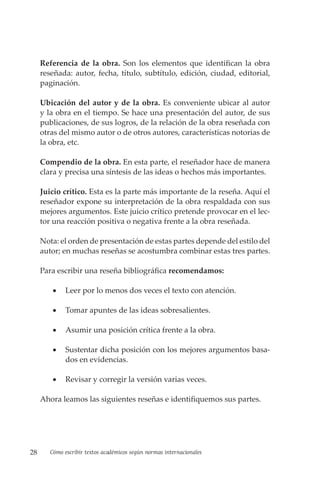 28 Cómo escribir textos académicos según normas internacionales
Referencia de la obra. Son los elementos que identifican la obra
reseñada: autor, fecha, título, subtítulo, edición, ciudad, editorial,
paginación.
Ubicación del autor y de la obra. Es conveniente ubicar al autor
y la obra en el tiempo. Se hace una presentación del autor, de sus
publicaciones, de sus logros, de la relación de la obra reseñada con
otras del mismo autor o de otros autores, características notorias de
la obra, etc.
Compendio de la obra. En esta parte, el reseñador hace de manera
clara y precisa una síntesis de las ideas o hechos más importantes.
Juicio crítico. Esta es la parte más importante de la reseña. Aquí el
reseñador expone su interpretación de la obra respaldada con sus
mejores argumentos. Este juicio crítico pretende provocar en el lec-
tor una reacción positiva o negativa frente a la obra reseñada.
Nota: el orden de presentación de estas partes depende del estilo del
autor; en muchas reseñas se acostumbra combinar estas tres partes.
Para escribir una reseña bibliográfica recomendamos:
• Leer por lo menos dos veces el texto con atención.
• Tomar apuntes de las ideas sobresalientes.
• Asumir una posición crítica frente a la obra.
• Sustentar dicha posición con los mejores argumentos basa-
dos en evidencias.
• Revisar y corregir la versión varias veces.
Ahora leamos las siguientes reseñas e identifiquemos sus partes.
 