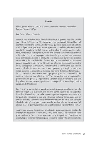 Cómo escribir una reseña 29
Reseña
Vélez, Jaime Alberto (2000). El ensayo: entre la aventura y el orden.
Bogotá: Taurus. 107 p.
Por Edwin Alberto Carvajal
Intentar una aproximación formal e histórica al género literario creado
por el francés Miguel de Montaigne es el propósito del último libro del
escritor colombiano Jaime Alberto Vélez, quien se destaca en el ámbito
nacional por sus sugestivos cuentos y poemas, y también, de manera más
constante, mordaz y cordial, por sus textos sobre diversos aspectos cultu-
rales, entre estos, por supuesto, el ensayo, bien en su variante académica
o literaria, o en la de su propia naturaleza: la que invita a una encanta-
dora conversación entre el ensayista y su impreciso número de oidores
de edades y épocas disímiles. En este texto el autor reflexiona sobre un
género importante del canon literario, de algunas figuras determinantes
de su concepción y prejuicios, supersticiones y confusiones que se han
creado, desde siempre, sobre el ensayo, género, que según el autor, se
niega a que se lo encasille, y menos a que se le dictamine la forma per-
fecta, la medida exacta o el tema apropiado para su construcción. Se
advierte entonces, que el interés de Vélez es mostrar una aproximación,
porque existen pocas y seguramente vendrán otras, no importa qué tan
logradas o fracasadas sean, que intenta conceptualizar sobre la ya clásica
creación de Montaigne.
Los dos primeros capítulos son determinantes porque en ellos se aborda
tanto el origen y la evolución del ensayo, como algunos de sus aspectos
formales. Sin embargo, se debe advertir que en ningún momento el au-
tor pretende encuadrar o dar una estructura definida del ensayo, solo se
dedica a narrar, como cualquier buen conversador, historias que se tejen
alrededor del género, pero nunca con la temible afirmación de que “el
ensayo es…” o que “sus principales características o representantes son…”
Aquí reside uno de los grandes aciertos del autor, pues no se limita a la
descripción recetaria y normativa, sino, antes bien, a la narración libre
y espontánea sobre un tema que conoce y le apasiona. Comienza su
aventura por terrenos franceses para recrear la época y las circunstancias
 