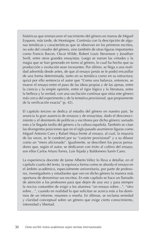 30 Cómo escribir textos académicos según normas internacionales
históricas que enmarcaron el nacimiento del género en manos de Miguel
Eyquem, más tarde, de Montaigne. Continúa con la descripción de algu-
nas temáticas y características que se observan en los primeros escritos,
no solo del creador del género, sino también de otras figuras importantes
como Francis Bacon, Oscar Wilde, Robert Louis Stevenson y Jonathan
Swift, entre otros grandes ensayistas. Luego se narran las virtudes y la
magia que se han generado en torno al género, lo cual ha hecho que su
producción y evolución sean incesantes. Por último, se llega a una reali-
dad advertida desde antes, de que al ensayo jamás se le podrá encasillar
de una forma determinada, tanto en su temática como en su estructura;
quizá por ello sentencia el autor que “Como una balanza, entonces, se
mueve el ensayo entre el paso de las ideas propias y de las ajenas, entre
la ciencia y la simple opinión, entre el rigor lógico y la literatura, entre
la belleza y la verdad, con una oscilación continua que sitúa este género
más cerca del experimento y de la tentativa provisional, que propiamente
de la verificación exacta” (p. 42).
El capítulo tercero se dedica al estudio del género en nuestro país. Se
anuncia la gran ausencia de ensayos y de ensayistas, dado el desconoci-
miento y el desinterés de políticos y escritores por dicho género; sumado
esto a la llegada tardía del género a la cultura española. También se citan
las divergentes posiciones que en el siglo pasado asumieron figuras como
Miguel Antonio Caro y Rafael Maya frente al ensayo, al cual, la mayoría
de las veces, se le condenó por su “carácter provisional” y a su difusor
como un “mero aficionado”. Igualmente, se describen los pocos pensa-
dores que, según el autor, se dedicaron con éxito al cultivo del ensayo,
son ellos Carlos Arturo Torres, Luis Tejada y Baldomero Sanín Cano.
La experiencia docente de Jaime Alberto Vélez lo lleva a detallar, en el
capítulo cuarto del texto, la equívoca forma como se aborda el ensayo en
el ámbito académico, especialmente universitario, por parte de profeso-
res, investigadores y estudiantes que ven en dicho género la manera más
oportuna de denominar sus escritos. En este capítulo se hace un llamado
de atención a los profesores para que dejen de una vez y para siempre
la nociva costumbre de exigir a los alumnos “un ensayo sobre…”, “otro
sobre…”, cuando en realidad lo que solicitan se acerca más a los domi-
nios de un informe, resumen o reseña. En últimas, se reclama seriedad
y claridad conceptual sobre un género que exige cierto conocimiento,
intensidad y libertad.
 