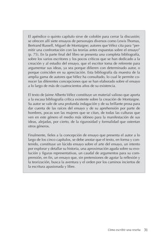 Cómo escribir una reseña 31
El apéndice o quinto capítulo sirve de colofón para cerrar la discusión;
se ofrecen allí siete ensayos de personajes diversos como Lewis Thomas,
Bertrand Russell, Miguel de Montaigne; autores que Vélez cita para “per-
mitir una confrontación con las teorías antes expuestas sobre el ensayo”
(p. 75). En la parte final del libro se presenta una completa bibliografía,
sobre los varios escritores y los pocos críticos que se han dedicado a la
creación y al estudio del ensayo, que el escritor toma de referente para
argumentar sus ideas, ya sea porque difieren con determinado autor, o
porque coinciden en su apreciación. Esta bibliografía da muestra de la
amplia gama de autores que Vélez ha consultado, lo cual le permite co-
nocer las diferentes concepciones que se han elaborado sobre el ensayo
a lo largo de más de cuatrocientos años de su existencia.
El texto de Jaime Alberto Vélez constituye un material valioso que aporta
a la escasa bibliografía crítica existente sobre la creación de Montaigne.
Su autor se vale de una profunda indagación y de su brillante prosa para
dar cuenta de las raíces del ensayo y de su aprehensión por parte de
hombres, pocas son las mujeres que se citan, de todas las culturas que
ven en este género el medio más idóneo para la manifestación de sus
ideas, alejadas, por cierto, de la rigurosidad y formalidad que ostentan
otros géneros.
Finalmente, fieles a la concepción de ensayo que presenta el autor a lo
largo de los cinco capítulos, se debe anotar que el texto, en forma y con-
tenido, constituye un lúcido ensayo sobre el arte del ensayo, un intento
por explorar y detallar su historia, una aproximación aguda sobre su evo-
lución y figuras representativas, un caudal de argumentos para su com-
prensión, en fin, un ensayo que, sin pretensiones de agotar la reflexión y
la teorización, busca la aventura y el orden por los caminos inciertos de
la escritura apasionada y libre.
 