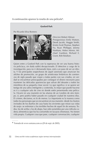 32 Cómo escribir textos académicos según normas internacionales
A continuación aparece la reseña de una película*.
Gosford Park
Por Ricardo Silva Romero
Director: Robert Altman
Protagonistas: Emily Watson,
Derek Jacobi, Maggie Smith,
Kristin Scott Thomas, Stephen
Fry, Ryan Phillippe, Jeremy
Northam, Helen Mirren, Mi-
chael Gambon, Richard E.
Grant, Bob Balaban.
Quien entre a Gosford Park con la esperanza de ver una buena histo-
ria policíaca, sin duda saldrá decepcionado. El detective a cargo de la
investigación, para no ir demasiado lejos, está a un paso de ser un idio-
ta. Y los principales sospechosos de aquel asesinato que anuncian los
afiches de promoción, un grupo de aristócratas británicos de comien-
zos de siglo pasado que viajan a todas partes con sus criados, en ver-
dad se encuentran preocupados por conseguir el dinero necesario para
mantener las delicadas apariencias que salvan del desastre a todos los
miembros de su pequeña clase social. Lo que significa: si se quiere ser
testigo de una sátira inteligente y contenida, lo mejor que puede hacerse
es ir a cualquier sala de cine en donde estén presentando esta pelícu-
la. Ocurre en una mansión en las afueras de un Londres de otro tiem-
po, sí, pero podría haber pasado en cualquier ciudad de nuestros días.
El crimen, decíamos, es lo de menos. Lo importante es la manera como
todos los personajes que se encuentran en esa mansión -desde los ilustres
invitados de los dueños de casa hasta los sirvientes que miran sus vidas
de reojo- se enfrentan a los terribles hechos de aquel fin de semana. To-
dos, los de arriba y los de abajo, han sido sometidos por una ridícula ca-
dena alimenticia que los ha convertido en lacayos chismosos. No tienen
vida propia. Cualquier cosa que pase, cualquier conversación, cualquier
* Tomada de www.semana.com.co (29 de sept. de 2003).
 