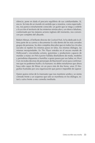 Cómo escribir una reseña 33
silencio, pone en duda el precario equilibrio de sus cotidianidades. Sí,
eso es. Se trata de un mundo sin sentido que a nosotros, como espectado-
res, nos parece extrañamente conocido: un guión que se niega a cederle
a la acción el territorio de los misterios minúsculos y un elenco fabuloso,
conformado por los mejores actores ingleses del momento, nos conven-
cen por completo del absurdo.
Robert Altman, el brillante director de Gosford Park, le ha dedicado la úl-
tima parte de su carrera a documentar la vida dentro de los más cerrados
grupos de personas. Su obra completa descubre que en todos los círculos
sociales se repiten los mismos pasos en falso, los mismos diálogos, las
mismas mezquindades. En The Player entraba en el oscuro mundo de
Hollywood y encontraba actores, guionistas y productores capaces de
mandar a matar; en Prêt-à-porter hallaba diseñadores de moda, modelos
y periodistas dispuestos a humillar a quien pasara por sus lados; en Short
Cuts recreaba decenas de personajes de Raymond Carver para confirmar-
nos que no podemos huirle a lo humano: no debe extrañarnos que ahora
haya sido capaz de filmar, en un poco más de dos horas, unas 25 bio-
grafías frustradas por una organización que parece imposible de superar
Quien quiera reírse de la insensatez que nos mantiene unidos y se sienta
cómodo frente a un suspenso que solo se manifiesta en los diálogos, es-
tará a salvo frente a esta comedia meditada.
 