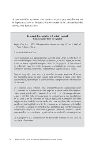 34 Cómo escribir textos académicos según normas internacionales
A continuación aparecen dos reseñas escritas por estudiantes de
la Especialización en Docencia Universitaria de la Universidad del
Norte, sede Santa Marta.
Reseña de los capítulos 6, 7 y 8 del manual
Cómo escribir bien en español
Reyes, Graciela (1999). Cómo escribir bien en español. (2.ª ed.). Madrid:
Arco /Libros. 396 p.
Por Jasmín Bolívar Castro
Hacer comentarios o apreciaciones sobre la obra Cómo escribir bien en
español de la especialista en lengua castellana, Graciela Reyes, es un reto
y una experiencia gratificante para quien en las páginas de este manual
de redacción haya aprendido las pautas y orientaciones necesarias para
componer escritos coherentes, interesantes y significativos al lector.
Con un lenguaje claro, ameno y sencillo, la autora conduce al lector
por diferentes temas de gran interés para aprender a hacer textos bien
estructurados, que reflejen el conocimiento, la experiencia y la intención
de su autor.
En el capítulo sexto, se tratan temas interesantes como la precomposición
y la manera de planear un escrito. Aquí se aprende que cada composi-
ción cumple una función diferente de acuerdo con el tema que domine;
y que el escritor, debe ser consciente de la importancia que pueda tener
en su vida y en la sociedad el trabajo realizado. Componer un texto
exige conciencia de la estructura del discurso, emplear adecuadamente
los elementos lingüísticos a fin de encontrarles sentido con objetividad
y precisión. Es un proceso mucho más complejo que escribir cualquier
información superficial y sin sentido, pues su desarrollo involucra destre-
zas mentales, razonamiento, capacidad de especulación e investigación.
La etapa previa a la composición del texto está inmersa en una serie de
procesos tales como:
 