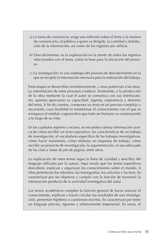 Cómo escribir una reseña 35
a) La toma de conciencia: exige una reflexión sobre el tema y la manera
de comunicarlo, el público a quien va dirigido, la cantidad y distribu-
ción de la información, así como de los registros por utilizar.
b) Descubrimiento: es la exploración en la mente de todos los registros
relacionados con el tema, como la base para la iniciación del proce-
so.
c) La investigación: es una subetapa del proceso de descubrimiento en la
que se recopila la información necesaria para la realización del trabajo.
Estas etapas se desarrollan simultáneamente, y unas potencian a las otras.
La interrelación de estos procesos conduce, finalmente, a la producción
de la obra mediante la cual el autor se comunica con sus interlocuto-
res, quienes apreciarán su capacidad, ingenio, experiencia y dominio
del tema. A fin de cuentas, componer un texto es un proceso complejo y
recurrente, cuya finalidad es transformar el conocimiento con el que se
enriquece el módulo cognoscitivo que todo ser humano va construyendo
a lo largo de su vida.
En los capítulos séptimo y octavo, se encuentra valiosa información acer-
ca de cómo escribir un texto expositivo, las características de un trabajo
de investigación, el vocabulario específico de los trabajos investigativos,
cómo hacer resúmenes, cómo elaborar un esquema de trabajo, cómo
escribir un proyecto de investigación, la argumentación, el uso adecuado
de las citas y notas de pie de página, entre otros.
La explicación de estos temas sigue la línea de claridad y sencillez del
lenguaje utilizado por la autora. Aquí revela que los textos expositivos
descubren, explican y organizan los conocimientos sobre el mundo. A
ellos pertenecen los informes, las monografías, los artículos y las tesis. Se
caracterizan por ser objetivos y cumplir con la función de transmitir la
información producto de la actividad investigativa del autor.
Los textos académicos cumplen la función general de hacer avanzar el
conocimiento, explican y hacen circular los resultados de una investiga-
ción, presentan hipótesis o cuestionan escritos. Se caracterizan por tener
un lenguaje preciso, riguroso y relativamente impersonal. En suma, el
 