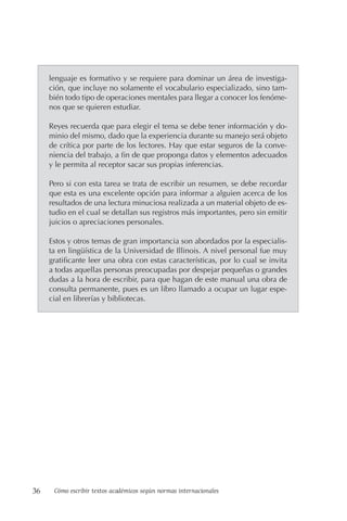 36 Cómo escribir textos académicos según normas internacionales
lenguaje es formativo y se requiere para dominar un área de investiga-
ción, que incluye no solamente el vocabulario especializado, sino tam-
bién todo tipo de operaciones mentales para llegar a conocer los fenóme-
nos que se quieren estudiar.
Reyes recuerda que para elegir el tema se debe tener información y do-
minio del mismo, dado que la experiencia durante su manejo será objeto
de crítica por parte de los lectores. Hay que estar seguros de la conve-
niencia del trabajo, a fin de que proponga datos y elementos adecuados
y le permita al receptor sacar sus propias inferencias.
Pero si con esta tarea se trata de escribir un resumen, se debe recordar
que esta es una excelente opción para informar a alguien acerca de los
resultados de una lectura minuciosa realizada a un material objeto de es-
tudio en el cual se detallan sus registros más importantes, pero sin emitir
juicios o apreciaciones personales.
Estos y otros temas de gran importancia son abordados por la especialis-
ta en lingüística de la Universidad de Illinois. A nivel personal fue muy
gratificante leer una obra con estas características, por lo cual se invita
a todas aquellas personas preocupadas por despejar pequeñas o grandes
dudas a la hora de escribir, para que hagan de este manual una obra de
consulta permanente, pues es un libro llamado a ocupar un lugar espe-
cial en librerías y bibliotecas.
 