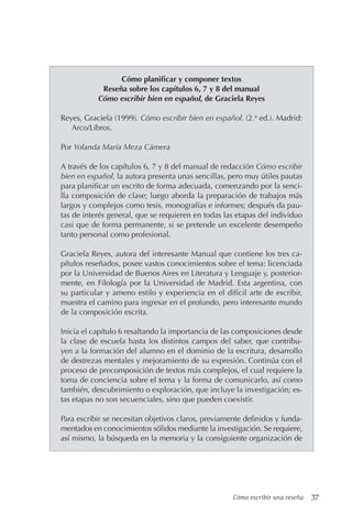 Cómo escribir una reseña 37
Cómo planificar y componer textos
Reseña sobre los capítulos 6, 7 y 8 del manual
Cómo escribir bien en español, de Graciela Reyes
Reyes, Graciela (1999). Cómo escribir bien en español. (2.ª ed.). Madrid:
Arco/Libros.
Por Yolanda María Meza Cámera
A través de los capítulos 6, 7 y 8 del manual de redacción Cómo escribir
bien en español, la autora presenta unas sencillas, pero muy útiles pautas
para planificar un escrito de forma adecuada, comenzando por la senci-
lla composición de clase; luego aborda la preparación de trabajos más
largos y complejos como tesis, monografías e informes; después da pau-
tas de interés general, que se requieren en todas las etapas del individuo
casi que de forma permanente, si se pretende un excelente desempeño
tanto personal como profesional.
Graciela Reyes, autora del interesante Manual que contiene los tres ca-
pítulos reseñados, posee vastos conocimientos sobre el tema: licenciada
por la Universidad de Buenos Aires en Literatura y Lenguaje y, posterior-
mente, en Filología por la Universidad de Madrid. Esta argentina, con
su particular y ameno estilo y experiencia en el difícil arte de escribir,
muestra el camino para ingresar en el profundo, pero interesante mundo
de la composición escrita.
Inicia el capítulo 6 resaltando la importancia de las composiciones desde
la clase de escuela hasta los distintos campos del saber, que contribu-
yen a la formación del alumno en el dominio de la escritura, desarrollo
de destrezas mentales y mejoramiento de su expresión. Continúa con el
proceso de precomposición de textos más complejos, el cual requiere la
toma de conciencia sobre el tema y la forma de comunicarlo, así como
también, descubrimiento o exploración, que incluye la investigación; es-
tas etapas no son secuenciales, sino que pueden coexistir.
Para escribir se necesitan objetivos claros, previamente definidos y funda-
mentados en conocimientos sólidos mediante la investigación. Se requiere,
así mismo, la búsqueda en la memoria y la consiguiente organización de
 