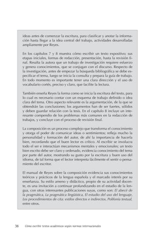 38 Cómo escribir textos académicos según normas internacionales
ideas antes de comenzar la escritura, para clasificar y anotar la informa-
ción hasta llegar a la idea central del trabajo, actividades desarrolladas
ampliamente por Reyes.
En los capítulos 7 y 8 muestra cómo escribir un texto expositivo; sus
etapas iniciales, formas de redacción, presentación, hasta la revisión fi-
nal. Resalta la autora que un trabajo de investigación requiere esfuerzo
y genera conocimientos, que se conjugan con el discurso. Respecto de
la investigación, antes de empezar la búsqueda bibliográfica se debe es-
pecificar el tema, luego se inicia la consulta y prepara la guía de trabajo.
En todo momento es importante tener una clara dirección y el uso de
vocabulario cortés, preciso y claro, que facilite la lectura.
También enseña Reyes la forma como se inicia la escritura del texto, para
lo cual es necesario contar con un esquema de trabajo definido o idea
clara del tema. Otro aspecto relevante es la argumentación, de la que se
obtendrán las conclusiones; los argumentos han de ser fuertes, sólidos
y deben guardar relación con la tesis. En el capítulo 8 incluye un inte-
resante compendio de los problemas más comunes en la redacción de
trabajos, y concluye con el proceso de revisión final.
La composición es un proceso complejo que transforma el conocimiento
y otorga el poder de comunicar ideas o sentimientos; refleja mucho la
personalidad y formación del autor, de ahí la importancia de hacerla
bien, recordando que el buen lector es crítico. Al escribir se involucra
todo el ser e interactúan mecanismos mentales y emocionales; un texto
bien escrito debe ser claro y ordenado, evidencia conocimiento del tema
por parte del autor, mostrando su gusto por la escritura y buen uso del
idioma, de tal forma que el lector interpreta fácilmente el sentir o pensa-
miento del escritor.
El manual de Reyes sobre la composición evidencia sus conocimientos
teóricos y prácticos de la lengua española y el marcado interés por su
enseñanza. Su estilo ameno y didáctico, propio de su actividad docen-
te, es una invitación a continuar profundizando en el estudio de la len-
gua, con otras interesantes publicaciones suyas, como son: El abecé de
la pragmática, La pragmática lingüística, El estudio del uso del lenguaje,
Los procedimientos de cita: estilos directos e indirectos, Polifonía textual,
entre otros.
 