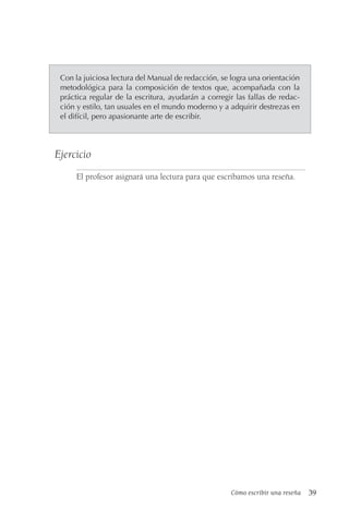 Cómo escribir una reseña 39
Con la juiciosa lectura del Manual de redacción, se logra una orientación
metodológica para la composición de textos que, acompañada con la
práctica regular de la escritura, ayudarán a corregir las fallas de redac-
ción y estilo, tan usuales en el mundo moderno y a adquirir destrezas en
el difícil, pero apasionante arte de escribir.
Ejercicio
El profesor asignará una lectura para que escribamos una reseña.
 