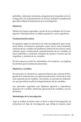Cómo escribir un informe de investigación 41
probables, soluciones intentadas, preguntas por responder en la in-
vestigación. En el planteamiento se incluye también la justificación
que debe reflejar la importancia de la investigación.
Objetivos
Definen los logros esperados a partir de los resultados de la inves-
tigación. Debe plantearse un objetivo general y varios específicos.
Fundamentación teórica
Se organiza según la naturaleza de cada investigación, pero en ge-
neral deben considerarse apartados como: breve marco histórico;
contexto de las variables del problema; síntesis de los marcos social,
cultural, legal e institucional; comportamiento de las variables en
otros ambientes y contextos; enfoques de autores o teorías que las
respaldan, y relación de las variables.
En este espacio se citan las autoridades en la materia y se emplean
las normas que la institución determine.
Hipótesis y variables
En esta parte se exponen los supuestos básicos que orientan la bús-
queda de la información y su operacionalización a través de la rela-
ción esperada de las variables. Así mismo, se exponen los indicado-
res que permitirán medir el comportamiento de las variables.
Los apartados sugeridos son: hipótesis (general y específicas),
diagrama de variables, definición operacional de variables y sus in-
dicadores.
Metodología de la investigación
Aquí se explica la forma como se llevó a cabo la investigación. Se
estructura así: tipo de investigación, que refleja la manera como
 