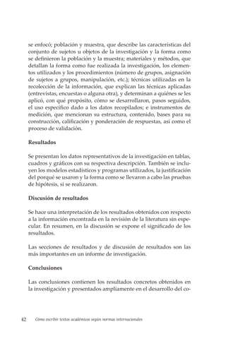 42 Cómo escribir textos académicos según normas internacionales
se enfocó; población y muestra, que describe las características del
conjunto de sujetos u objetos de la investigación y la forma como
se definieron la población y la muestra; materiales y métodos, que
detallan la forma como fue realizada la investigación, los elemen-
tos utilizados y los procedimientos (número de grupos, asignación
de sujetos a grupos, manipulación, etc.); técnicas utilizadas en la
recolección de la información, que explican las técnicas aplicadas
(entrevistas, encuestas o alguna otra), y determinan a quiénes se les
aplicó, con qué propósito, cómo se desarrollaron, pasos seguidos,
el uso específico dado a los datos recopilados; e instrumentos de
medición, que mencionan su estructura, contenido, bases para su
construcción, calificación y ponderación de respuestas, así como el
proceso de validación.
Resultados
Se presentan los datos representativos de la investigación en tablas,
cuadros y gráficos con su respectiva descripción. También se inclu-
yen los modelos estadísticos y programas utilizados, la justificación
del porqué se usaron y la forma como se llevaron a cabo las pruebas
de hipótesis, si se realizaron.
Discusión de resultados
Se hace una interpretación de los resultados obtenidos con respecto
a la información encontrada en la revisión de la literatura sin espe-
cular. En resumen, en la discusión se expone el significado de los
resultados.
Las secciones de resultados y de discusión de resultados son las
más importantes en un informe de investigación.
Conclusiones
Las conclusiones contienen los resultados concretos obtenidos en
la investigación y presentados ampliamente en el desarrollo del co-
 