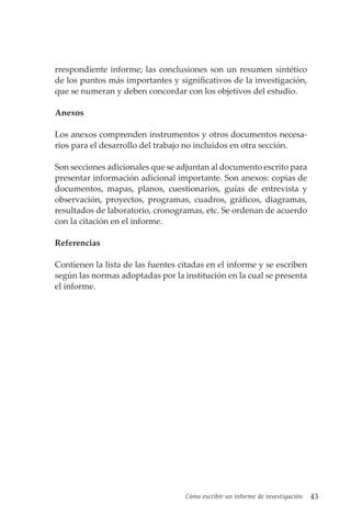 Cómo escribir un informe de investigación 43
rrespondiente informe; las conclusiones son un resumen sintético
de los puntos más importantes y significativos de la investigación,
que se numeran y deben concordar con los objetivos del estudio.
Anexos
Los anexos comprenden instrumentos y otros documentos necesa-
rios para el desarrollo del trabajo no incluidos en otra sección.
Son secciones adicionales que se adjuntan al documento escrito para
presentar información adicional importante. Son anexos: copias de
documentos, mapas, planos, cuestionarios, guías de entrevista y
observación, proyectos, programas, cuadros, gráficos, diagramas,
resultados de laboratorio, cronogramas, etc. Se ordenan de acuerdo
con la citación en el informe.
Referencias
Contienen la lista de las fuentes citadas en el informe y se escriben
según las normas adoptadas por la institución en la cual se presenta
el informe.
 