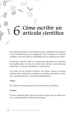 44
Un artículo científico es un informe escrito y publicado que presen-
ta los resultados de una investigación. Para considerar un artículo
científico como tal, debe ser difundido por una publicación válida.
El artículo científico debe ser organizado siguiendo los requisitos
de la publicación. La estructura clásica del artículo es: introducción,
materiales y métodos, resultados y conclusiones.
Las partes de un artículo científico son: título, autores, resumen,
introducción, materiales y métodos, resultados, discusión, conclu-
sión, agradecimientos y referencias bibliográficas.
Título
En el título es muy importante la exactitud de las palabras.
Autores
El autor principal debe figurar en primer lugar, pues es quien asu-
me la responsabilidad intelectual principal.
Cómo escribir un
artículo científico
6
 