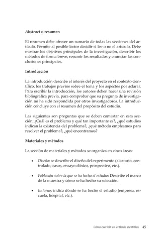 Cómo escribir un artículo científico 45
Abstract o resumen
El resumen debe ofrecer un sumario de todas las secciones del ar-
tículo. Permite al posible lector decidir si lee o no el artículo. Debe
mostrar los objetivos principales de la investigación, describir los
métodos de forma breve, resumir los resultados y enunciar las con-
clusiones principales.
Introducción
La introducción describe el interés del proyecto en el contexto cien-
tífico, los trabajos previos sobre el tema y los aspectos por aclarar.
Para escribir la introducción, los autores deben hacer una revisión
bibliográfica previa, para comprobar que su pregunta de investiga-
ción no ha sido respondida por otros investigadores. La introduc-
ción concluye con el resumen del propósito del estudio.
Las siguientes son preguntas que se deben contestar en esta sec-
ción: ¿Cuál es el problema y qué tan importante es?, ¿qué estudios
indican la existencia del problema?, ¿qué método empleamos para
resolver el problema?, ¿qué encontramos?
Materiales y métodos
La sección de materiales y métodos se organiza en cinco áreas:
• Diseño: se describe el diseño del experimento (aleatorio, con-
trolado, casos, ensayo clínico, prospectivo, etc.).
• Población sobre la que se ha hecho el estudio: Describe el marco
de la muestra y cómo se ha hecho su selección.
• Entorno: indica dónde se ha hecho el estudio (empresa, es-
cuela, hospital, etc.).
 