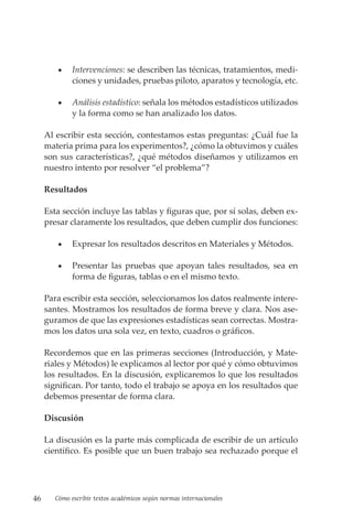 46 Cómo escribir textos académicos según normas internacionales
• Intervenciones: se describen las técnicas, tratamientos, medi-
ciones y unidades, pruebas piloto, aparatos y tecnología, etc.
• Análisis estadístico: señala los métodos estadísticos utilizados
y la forma como se han analizado los datos.
Al escribir esta sección, contestamos estas preguntas: ¿Cuál fue la
materia prima para los experimentos?, ¿cómo la obtuvimos y cuáles
son sus características?, ¿qué métodos diseñamos y utilizamos en
nuestro intento por resolver “el problema”?
Resultados
Esta sección incluye las tablas y figuras que, por sí solas, deben ex-
presar claramente los resultados, que deben cumplir dos funciones:
• Expresar los resultados descritos en Materiales y Métodos.
• Presentar las pruebas que apoyan tales resultados, sea en
forma de figuras, tablas o en el mismo texto.
Para escribir esta sección, seleccionamos los datos realmente intere-
santes. Mostramos los resultados de forma breve y clara. Nos ase-
guramos de que las expresiones estadísticas sean correctas. Mostra-
mos los datos una sola vez, en texto, cuadros o gráficos.
Recordemos que en las primeras secciones (Introducción, y Mate-
riales y Métodos) le explicamos al lector por qué y cómo obtuvimos
los resultados. En la discusión, explicaremos lo que los resultados
significan. Por tanto, todo el trabajo se apoya en los resultados que
debemos presentar de forma clara.
Discusión
La discusión es la parte más complicada de escribir de un artículo
científico. Es posible que un buen trabajo sea rechazado porque el
 