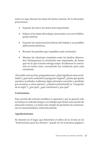 Cómo escribir un artículo científico 47
autor no sepa discutir los datos de forma correcta. En la discusión,
procuremos:
• Exponer de nuevo los datos más importantes.
• Indicar si los datos del trabajo concuerdan o no con la biblio-
grafía anterior.
• Exponer las consecuencias teóricas del trabajo y sus posibles
aplicaciones prácticas.
• Resumir las pruebas que respaldan cada conclusión.
• Mostrar las relaciones existentes entre los hechos observa-
dos. Destaquemos la conclusión más importante, de forma
que sea la que el lector retenga mejor. Escribamos la conclu-
sión en forma clara, resumiendo las evidencias para cada
conclusión.
Al escribir esta sección, preguntémonos: ¿Qué significan estos resul-
tados?, ¿qué tanto contestan la pregunta original?, ¿hasta qué punto
nuestros resultados reafirman algún principio conocido o predicho
por nosotros u otros autores?, ¿estamos presentando la “excepción
de la regla”?, ¿por qué?, ¿qué concluimos y por qué?
Conclusiones
Esta sección del artículo científico es opcional y por lo general solo
se incluye en artículos largos o en trabajos que tienen una sección de
discusión extensa. La forma más simple de presentar las conclusio-
nes es enumerándolas consecutivamente.
Agradecimientos
Se situarán en el lugar que determine el editor de la revista en las
“Instrucciones para los Autores”: puede ser en la primera página o
 