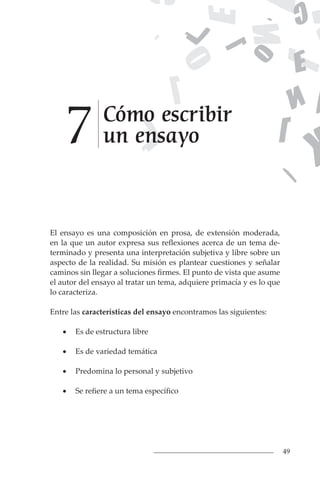 49
El ensayo es una composición en prosa, de extensión moderada,
en la que un autor expresa sus reflexiones acerca de un tema de-
terminado y presenta una interpretación subjetiva y libre sobre un
aspecto de la realidad. Su misión es plantear cuestiones y señalar
caminos sin llegar a soluciones firmes. El punto de vista que asume
el autor del ensayo al tratar un tema, adquiere primacía y es lo que
lo caracteriza.
Entre las características del ensayo encontramos las siguientes:
• Es de estructura libre
• Es de variedad temática
• Predomina lo personal y subjetivo
• Se refiere a un tema específico
Cómo escribir
un ensayo
7
 