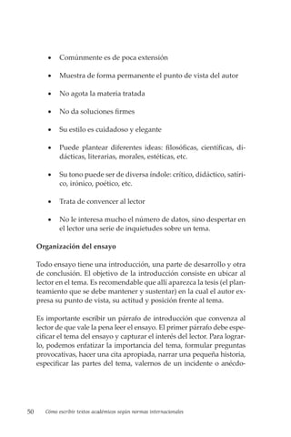 50 Cómo escribir textos académicos según normas internacionales
• Comúnmente es de poca extensión
• Muestra de forma permanente el punto de vista del autor
• No agota la materia tratada
• No da soluciones firmes
• Su estilo es cuidadoso y elegante
• Puede plantear diferentes ideas: filosóficas, científicas, di-
dácticas, literarias, morales, estéticas, etc.
• Su tono puede ser de diversa índole: crítico, didáctico, satíri-
co, irónico, poético, etc.
• Trata de convencer al lector
• No le interesa mucho el número de datos, sino despertar en
el lector una serie de inquietudes sobre un tema.
Organización del ensayo
Todo ensayo tiene una introducción, una parte de desarrollo y otra
de conclusión. El objetivo de la introducción consiste en ubicar al
lector en el tema. Es recomendable que allí aparezca la tesis (el plan-
teamiento que se debe mantener y sustentar) en la cual el autor ex-
presa su punto de vista, su actitud y posición frente al tema.
Es importante escribir un párrafo de introducción que convenza al
lector de que vale la pena leer el ensayo. El primer párrafo debe espe-
cificar el tema del ensayo y capturar el interés del lector. Para lograr-
lo, podemos enfatizar la importancia del tema, formular preguntas
provocativas, hacer una cita apropiada, narrar una pequeña historia,
especificar las partes del tema, valernos de un incidente o anécdo-
 