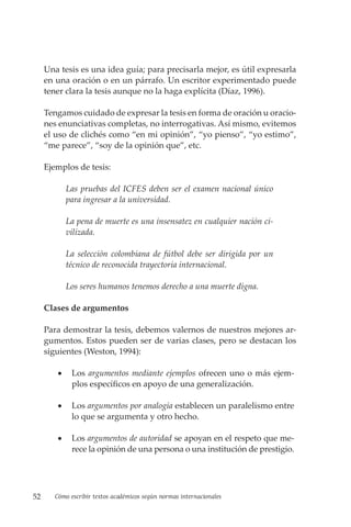 52 Cómo escribir textos académicos según normas internacionales
Una tesis es una idea guía; para precisarla mejor, es útil expresarla
en una oración o en un párrafo. Un escritor experimentado puede
tener clara la tesis aunque no la haga explícita (Díaz, 1996).
Tengamos cuidado de expresar la tesis en forma de oración u oracio-
nes enunciativas completas, no interrogativas. Así mismo, evitemos
el uso de clichés como “en mi opinión”, “yo pienso”, “yo estimo”,
“me parece”, “soy de la opinión que”, etc.
Ejemplos de tesis:
Las pruebas del ICFES deben ser el examen nacional único
para ingresar a la universidad.
La pena de muerte es una insensatez en cualquier nación ci-
vilizada.
La selección colombiana de fútbol debe ser dirigida por un
técnico de reconocida trayectoria internacional.
Los seres humanos tenemos derecho a una muerte digna.
Clases de argumentos
Para demostrar la tesis, debemos valernos de nuestros mejores ar-
gumentos. Estos pueden ser de varias clases, pero se destacan los
siguientes (Weston, 1994):
• Los argumentos mediante ejemplos ofrecen uno o más ejem-
plos específicos en apoyo de una generalización.
• Los argumentos por analogía establecen un paralelismo entre
lo que se argumenta y otro hecho.
• Los argumentos de autoridad se apoyan en el respeto que me-
rece la opinión de una persona o una institución de prestigio.
 