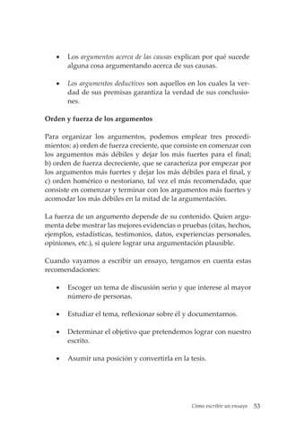 Cómo escribir un ensayo 53
• Los argumentos acerca de las causas explican por qué sucede
alguna cosa argumentando acerca de sus causas.
• Los argumentos deductivos son aquellos en los cuales la ver-
dad de sus premisas garantiza la verdad de sus conclusio-
nes.
Orden y fuerza de los argumentos
Para organizar los argumentos, podemos emplear tres procedi-
mientos: a) orden de fuerza creciente, que consiste en comenzar con
los argumentos más débiles y dejar los más fuertes para el final;
b) orden de fuerza decreciente, que se caracteriza por empezar por
los argumentos más fuertes y dejar los más débiles para el final, y
c) orden homérico o nestoriano, tal vez el más recomendado, que
consiste en comenzar y terminar con los argumentos más fuertes y
acomodar los más débiles en la mitad de la argumentación.
La fuerza de un argumento depende de su contenido. Quien argu-
menta debe mostrar las mejores evidencias o pruebas (citas, hechos,
ejemplos, estadísticas, testimonios, datos, experiencias personales,
opiniones, etc.), si quiere lograr una argumentación plausible.
Cuando vayamos a escribir un ensayo, tengamos en cuenta estas
recomendaciones:
• Escoger un tema de discusión serio y que interese al mayor
número de personas.
• Estudiar el tema, reflexionar sobre él y documentarnos.
• Determinar el objetivo que pretendemos lograr con nuestro
escrito.
• Asumir una posición y convertirla en la tesis.
 