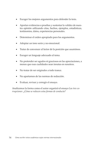 54 Cómo escribir textos académicos según normas internacionales
• Escoger los mejores argumentos para defender la tesis.
• Aportar evidencias o pruebas y sustentar la validez de nues-
tra opinión utilizando citas, hechos, ejemplos, estadísticas,
testimonios, datos, experiencias personales.
• Determinar el orden apropiado para los argumentos.
• Adoptar un tono serio y no emocional.
• Tratar de convencer al lector de la posición que asumimos.
• Escoger un lenguaje adecuado al tema.
• No pretender ser agudos ni graciosos en las apreciaciones, a
menos que esas cualidades sean innatas en nosotros.
• No tratar de ser originales a todo trance.
• No apartarnos de las normas de redacción.
• Evaluar, revisar y corregir el ensayo.
Analicemos la forma como el autor organizó el ensayo Las tres co-
rrupciones: ¿Cómo se reducen estas formas de conducta?
 