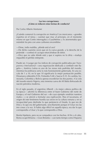 Cómo escribir un ensayo 55
Las tres corrupciones:
¿Cómo se reducen estas formas de conducta?
Por Carlos Alberto Montaner
¿Cuándo comenzó la corrupción en América? Los mexicanos —grandes
expertos en el tema— cuentan que muy al principio, en el momento
mismo en que Cortés interrogaba a Cuauhtémoc y lo atormentaba que-
mándole los pies con unos carbones encendidos:
—Dime, indio maldito, ¿dónde está el oro?
—He dicho cuarenta veces que en la cueva grande, a la derecha de la
pirámide —confesó el cacique retorciéndose de dolor.
—Dice que no sabe dónde está y que si supiera no lo diría —tradujo
impasible el pérfido intérprete.
Puede ser. A juzgar por los índices de corrupción publicados por Trans-
parency International —una organización dedicada a combatir este fla-
gelo—, América Latina es una de las zonas más podridas del mundo,
mientras Escandinavia sería la más honestamente gobernada. En una es-
cala de 1 a 10, en la que 10 significaría la mejor puntuación posible,
Dinamarca obtendría 9.94, Finlandia 9.48 y Suecia 9.35. En cambio, Ve-
nezuela, Colombia y Bolivia apenas excederían los dos puntos. A la cola
del mundo estaría Nigeria, esta inmensa cueva de Alí Babá disfrazada de
nación petrolera moderna.
En el siglo pasado, el argentino Alberdi —la mejor cabeza política de
su época— advirtió la diferencia entre el buen Gobierno del norte de
Europa y el mal Gobierno del sur —de cuyo ejemplo vendrían nuestros
males— y se atrevió a formular una explicación. Para el tucumano, el
origen de este fenómeno hundía sus raíces en la cultura romana y en su
incapacidad para deslindar lo que pertenecía al Estado, lo que era de
Dios y lo que era del gobernante, sencillamente porque el César era las
tres cosas a la vez. Si había algo difícil en aquella época, era dar lo que
correspondía a César y lo que correspondía a Dios.
Bonita hipótesis, pero no se compadece con los hechos. Al fin y al cabo,
Roma ocupó Britania —Gran Bretaña— casi tanto tiempo como Hispania
 