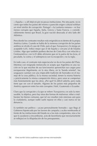 56 Cómo escribir textos académicos según normas internacionales
—España— y allí dejó en pie no pocas instituciones. Por otra parte, no es
cierto que todos los países del mismo o parecido origen cultural exhiban
un nivel similar de corrupción. Portugal —la Lusitania romana— es hoy
menos corrupto que España, Italia, Grecia y hasta Francia, y conside-
rablemente menos que Brasil, la gran nación desovada al otro lado del
Atlántico.
Pero donde los contrastes resultan más enigmáticos es dentro de la propia
América Latina. Cuando se habla de la inmensa corrupción de los países
andinos se olvida el caso de Chile, país al que Transparency le otorga un
aceptable 6.05, índice mejor que el de España y cercano al de Estados
Unidos. Algo que también pudiera decirse de Costa Rica con relación a
Centroamérica: con 6.45 debe afirmarse que en la patria de los ticos, el
peculado, la coima y el sobreprecio son la excepción y no la regla.
En todo caso, el contraste más espectacular se da en los países del Plata.
Mientras con resignada melancolía se acepta que Argentina es una na-
ción en la que muchos de sus funcionarios aprovechan sus cargos para
enriquecerse ilegalmente, en la otra ribera, en la ‘banda oriental’, los
uruguayos cuentan con una impecable tradición de honradez en el ma-
nejo de la cosa pública. Es la misma sociedad, tienen la misma historia
y prácticamente la misma composición étnica, pero unos se comportan
más honestamente que los otros. ¿Por qué? Es difícil saberlo, pero nada
tiene que ver con el tamaño. Algunos de los países más pequeños de
América aparecen entre los más corruptos: Haití, Guatemala o Ecuador.
Claro que la corrupción a la que se refiere Transparency es solo la men-
surable, la objetiva, pero hay otras dos formas de malversar, robar o mal-
baratar los bienes comunes, que tal vez resulten más onerosas aún para
la ciudadanía, aunque nadie suele reparar en ellas y casi nunca se las
denuncia.
Es también ese político —acaso personalmente honrado— que llega al
Gobierno hipotecado por los favores de campaña y acaba nombrando al
frente de las instituciones del Estado no a los más competentes, sino a los
que lo ayudaron a encumbrarse, acto de favoritismo que necesariamente
se reflejará en la dilapidación de los presupuestos.
 