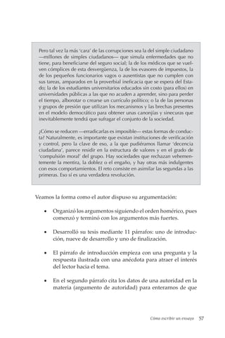 Cómo escribir un ensayo 57
Pero tal vez la más ‘cara’ de las corrupciones sea la del simple ciudadano
—millones de simples ciudadanos— que simula enfermedades que no
tiene, para beneficiarse del seguro social; la de los médicos que se vuel-
ven cómplices de esta desvergüenza, la de los evasores de impuestos, la
de los pequeños funcionarios vagos o ausentistas que no cumplen con
sus tareas, amparados en la proverbial ineficacia que se espera del Esta-
do; la de los estudiantes universitarios educados sin costo (para ellos) en
universidades públicas a las que no acuden a aprender, sino para perder
el tiempo, alborotar o crearse un currículo político; o la de las personas
y grupos de presión que utilizan los mecanismos y las brechas presentes
en el modelo democrático para obtener unas canonjías y sinecuras que
inevitablemente tendrá que sufragar el conjunto de la sociedad.
¿Cómo se reducen —erradicarlas es imposible— estas formas de conduc-
ta? Naturalmente, es importante que existan instituciones de verificación
y control, pero la clave de eso, a la que pudiéramos llamar ‘decencia
ciudadana’, parece residir en la estructura de valores y en el grado de
‘compulsión moral’ del grupo. Hay sociedades que rechazan vehemen-
temente la mentira, la doblez o el engaño, y hay otras más indulgentes
con esos comportamientos. El reto consiste en asimilar las segundas a las
primeras. Eso sí es una verdadera revolución.
Veamos la forma como el autor dispuso su argumentación:
• Organizó los argumentos siguiendo el orden homérico, pues
comenzó y terminó con los argumentos más fuertes.
• Desarrolló su tesis mediante 11 párrafos: uno de introduc-
ción, nueve de desarrollo y uno de finalización.
• El párrafo de introducción empieza con una pregunta y la
respuesta ilustrada con una anécdota para atraer el interés
del lector hacia el tema.
• En el segundo párrafo cita los datos de una autoridad en la
materia (argumento de autoridad) para enterarnos de que
 