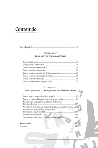 v
Introducción................................................................................ vii
Primera parte
Cómo escribir textos académicos
Textos académicos.
.................................................................................3
Cómo escribir un resumen ...................................................................8
Cómo escribir una relatoría.............................................................15
Cómo escribir una reseña.................................................................26
Cómo escribir un informe de investigación.
..................................40
Cómo escribir un artículo científico................................................44
Cómo escribir un ensayo..................................................................49
Cómo presentar una hoja de vida...................................................73
Segunda parte
Cómo presentar textos según normas internacionales
Cómo buscar y recopilar información............................................83
Cómo presentar las partes de un trabajo escrito...........................96
Normas del Instituto Colombiano de Normas
Técnicas, Icontec..............................................................................105
Normas de la American Psychological Association, APA.
.........130
Normas del Institute of Electrical and
Electronics Engineer, IEEE..............................................................146
Normas de Vancouver....................................................................154
Normas de la Modern Language Association, MLA.
..................161
Referencias.
.................................................................................175
Anexos.
........................................................................................177
Contenido
 