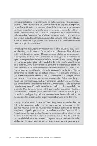 64 Cómo escribir textos académicos según normas internacionales
libros que se han ido recuperando de las grabaciones que hicieron sus au-
ditorios. Libros memorables de conocimiento y de capacidad expositiva
como Arte y filosofía, una muestra plena de la riqueza de su pensamien-
to; libros encantadores y profundos, en los que el pensador está vivo,
como Conversaciones con Estanislao Zuleta; libros reveladores como su
reflexión sobre Cervantes: Don Quijote, un nuevo sentido de la aventura,
que se han sumado a otros bien conocidos como la obra sobre Thomas
Mann, La montaña mágica y la llanura prosaica, o el célebre conjunto de
ensayos Elogio de la dificultad.
Pero el aspecto más vigoroso y necesario de la obra de Zuleta es su carác-
ter rebelde y revolucionario. En un país como el nuestro, lleno de ideas
fósiles y de injusticias inamovibles como rocas, el vigor de un pensamien-
to solo puede medirse por su capacidad de crítica, por su independencia
y por su compromiso con las muchedumbres excluidas y postergadas por
un mundo de privilegios y de vanidades. La más extraña característica
de la obra de Zuleta es que quien se aproxima a ella empieza a sentir no
solo la necesidad de pensar con conocimiento y con audacia, sino la avi-
dez enorme de una vida más bella, más apasionada y más libre. El lector
comprende de pronto que el trabajo tedioso y el consumo inercial, lo
que ofrece la realidad, lo que le vende la televisión, son bien poca cosa,
que cada uno de nosotros merece un mundo mejor. Zuleta describe y re-
clama una democracia verdadera, y critica los simulacros y los crímenes
que fueron la constante de nuestra historia. Pertenecía a la clase dirigente
colombiana y sometió a crítica en sí mismo todo el orden mental del que
procedía. Pero también comprendió que muchas aparentes rebeliones
solo predican la barbarie y solo ofrecen el caos. Por eso insistió en que el
deber de la inteligencia y del arte es recordarnos la verdadera vida que
merecemos, los refinamientos a que todo ser humano tiene derecho.
Hace ya 13 años murió Estanislao Zuleta. Hoy lo sorprendería saber que
Colombia empieza a verlo como su mayor pensador. Alguna vez dijo
que hay muchas clases de revoluciones: no todas consisten en la toma
sangrienta del poder por unas muchedumbres armadas. Que también el
Renacimiento fue una revolución: que la gente aprendió a pintar de otra
manera, a mirar de otra manera, a tener una nueva idea de la belleza,
otra sensibilidad, otro pensamiento. Y que el mundo occidental cambió
totalmente. Yo siento que su obra es un esfuerzo de ese género, y en
 