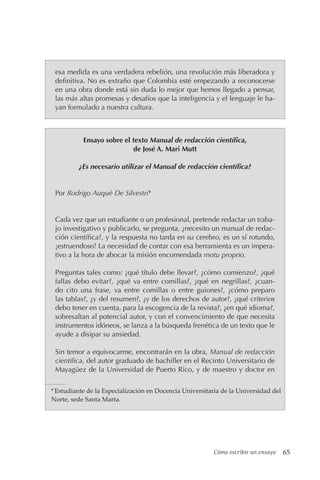 Cómo escribir un ensayo 65
esa medida es una verdadera rebelión, una revolución más liberadora y
definitiva. No es extraño que Colombia esté empezando a reconocerse
en una obra donde está sin duda lo mejor que hemos llegado a pensar,
las más altas promesas y desafíos que la inteligencia y el lenguaje le ha-
yan formulado a nuestra cultura.
Ensayo sobre el texto Manual de redacción científica,
de José A. Mari Mutt
¿Es necesario utilizar el Manual de redacción científica?
Por Rodrigo Auqué De Silvestri*
Cada vez que un estudiante o un profesional, pretende redactar un traba-
jo investigativo y publicarlo, se pregunta, ¿necesito un manual de redac-
ción científica?, y la respuesta no tarda en su cerebro, es un sí rotundo,
¡estruendoso! La necesidad de contar con esa herramienta es un impera-
tivo a la hora de abocar la misión encomendada motu proprio.
Preguntas tales como: ¿qué título debe llevar?, ¿cómo comienzo?, ¿qué
fallas debo evitar?, ¿qué va entre comillas?, ¿qué en negrillas?, ¿cuan-
do cito una frase, va entre comillas o entre guiones?, ¿cómo preparo
las tablas?, ¿y del resumen?, ¿y de los derechos de autor?, ¿qué criterios
debo tener en cuenta, para la escogencia de la revista?, ¿en qué idioma?,
sobresaltan al potencial autor, y con el convencimiento de que necesita
instrumentos idóneos, se lanza a la búsqueda frenética de un texto que le
ayude a disipar su ansiedad.
Sin temor a equivocarme, encontrarán en la obra, Manual de redacción
científica, del autor graduado de bachiller en el Recinto Universitario de
Mayagüez de la Universidad de Puerto Rico, y de maestro y doctor en
*Estudiante de la Especialización en Docencia Universitaria de la Universidad del
Norte, sede Santa Marta.
 