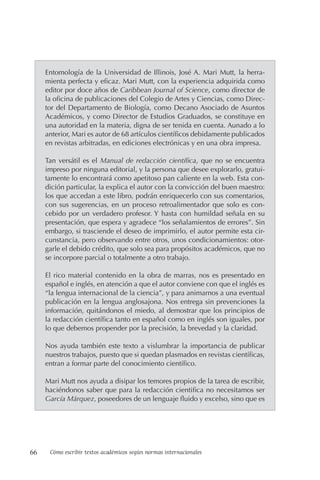 66 Cómo escribir textos académicos según normas internacionales
Entomología de la Universidad de Illinois, José A. Mari Mutt, la herra-
mienta perfecta y eficaz. Mari Mutt, con la experiencia adquirida como
editor por doce años de Caribbean Journal of Science, como director de
la oficina de publicaciones del Colegio de Artes y Ciencias, como Direc-
tor del Departamento de Biología, como Decano Asociado de Asuntos
Académicos, y como Director de Estudios Graduados, se constituye en
una autoridad en la materia, digna de ser tenida en cuenta. Aunado a lo
anterior, Mari es autor de 68 artículos científicos debidamente publicados
en revistas arbitradas, en ediciones electrónicas y en una obra impresa.
Tan versátil es el Manual de redacción científica, que no se encuentra
impreso por ninguna editorial, y la persona que desee explorarlo, gratui-
tamente lo encontrará como apetitoso pan caliente en la web. Esta con-
dición particular, la explica el autor con la convicción del buen maestro:
los que accedan a este libro, podrán enriquecerlo con sus comentarios,
con sus sugerencias, en un proceso retroalimentador que solo es con-
cebido por un verdadero profesor. Y hasta con humildad señala en su
presentación, que espera y agradece “los señalamientos de errores”. Sin
embargo, si trasciende el deseo de imprimirlo, el autor permite esta cir-
cunstancia, pero observando entre otros, unos condicionamientos: otor-
garle el debido crédito, que solo sea para propósitos académicos, que no
se incorpore parcial o totalmente a otro trabajo.
El rico material contenido en la obra de marras, nos es presentado en
español e inglés, en atención a que el autor conviene con que el inglés es
“la lengua internacional de la ciencia”, y para animarnos a una eventual
publicación en la lengua anglosajona. Nos entrega sin prevenciones la
información, quitándonos el miedo, al demostrar que los principios de
la redacción científica tanto en español como en inglés son iguales, por
lo que debemos propender por la precisión, la brevedad y la claridad.
Nos ayuda también este texto a vislumbrar la importancia de publicar
nuestros trabajos, puesto que si quedan plasmados en revistas científicas,
entran a formar parte del conocimiento científico.
Mari Mutt nos ayuda a disipar los temores propios de la tare­
a de escribir,
haciéndonos saber que para la redacción cientifica no necesitamos ser
García Márquez, poseedores de un lenguaje fluido y excelso, sino que es
 