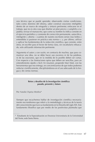 Cómo escribir un ensayo 67
una técnica que se puede aprender, observando ciertas condiciones,
tales como: dominio del idioma, saber construir oraciones inteligibles
dentro de un marco de ortografía y sintaxis pertinente; enfocarse en el
trabajo, que no es otra cosa que diseñar un plan previo y cumplirlo a ra-
jatabla; revisar el manuscrito, que como su nombre lo indica consiste en
el ejercicio periódico y constante de corrección permanente, autocrítica,
inteligente y abierta —cuántos de nuestro escritores serían mas leídos y
entendidos si pusieran en práctica esta norma—; y, por último, utilizar
y aplicar los fundamentos de la redacción científica, que consiste, entre
otros, en escribir para el lector de forma clara, sin vocabulario rebusca-
do, solo utilizando información pertinente.
Argumenta el autor y con razón, en contravía de muchos, que para co-
municar una idea, no se debe hacer uso excesivo ni de las palabras,
ni de las oraciones, que en la medida de lo posible deben ser cortas.
Con respecto a las ilustraciones opina que deben ser sencillas, para un
entendimiento rápido y fácil. En resumen, propende Mari Mutt, con las
herramientas que nos entrega, en concientizarnos de que todos podemos
redactar científicamente, disciplinándonos en el uso adecuado de la len-
gua y de ciertas normas.
Retos y desafíos de la investigación científica:
pasado, presente y futuro
Por Natalia Ospina Medina*
Siempre que escuchemos hablar de investigación científica necesaria-
mente nos tendremos que referir a la metodología y técnicas de la teoría
del conocimiento que tuvo su fundamento en la filosofía del siglo XIX. Este
fundamento filosófico que por medio de los positivistas planteaba que
* Estudiante de la Especialización en Docencia Universitaria de la Universidad
del Norte, sede Santa Marta.
 