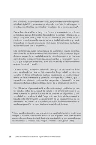 68 Cómo escribir textos académicos según normas internacionales
solo el método experimental era valido, surgió en Francia en la segunda
mitad del siglo XIX, y su nombre proviene del propósito de utilizar para la
investigación filosófica los métodos y resultados de la ciencia positiva*.
Desde Francia se difunde luego por Europa y se convierte en la forma
preferida de pensar de filósofos, historiadores, científicos y literatos de la
época. Auguste Comte y John Stuart Mill fueron los precursores de esta
corriente, la cual planteaba que todas las actividades filosóficas y cientí-
ficas debían efectuarse únicamente en el marco del análisis de los hechos
reales verificados por la experiencia.
Esta epistemología surge como manera de legitimar el estudio científico
naturalista del ser humano tanto individual como colectivamente. Según
distintos autores, la necesidad de estudiar científicamente al ser humano
nace debido a la experiencia sin parangón que fue la Revolución France-
sa, la que obligó por primera vez a ver a la sociedad y al individuo como
objetos de estudio científico.
De esta manera, aunque el desarrollo principal de esta teoría se basó
en el estudio de las ciencias físico-naturales, luego cubrió las ciencias
sociales, en donde se trataba de explicar causalmente los fenómenos por
medio de leyes universales y generales. Hay que decir, además, que la
forma de conocimiento era inductiva, despreciando la creación de teo-
rías que no habían sido percibídas a través de la observación objetiva.
Esto último fue el punto de crítica a la epistemología positivista, ya que
los estudios sobre la sociedad, la cultura y en general referentes a los
seres humanos no podían basarse en los criterios de objetividad y uni-
versalidad por su dinamicidad. Surge entonces la teoría hermenéutica,
basada en la interpretación y autorreflexión de las causas internas de los
fenómenos. Así, en vez de buscar la explicación, los hermeneutas busca-
ron la comprensión de estos fenómenos sociales dinámicos.
* En su sentido más estricto y de acuerdo con su significado histórico, positivismo
designa la doctrina y las escuelas fundadas por Augusto Comte. Esta doctrina
comprende no solo una teoría de la ciencia, sino también, y muy especialmente,
una reforma de la sociedad y una religión. Vea más: Marias, Julián (1960).
 