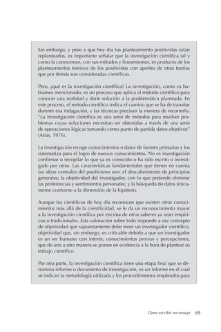 Cómo escribir un ensayo 69
Sin embargo, y pese a que hoy día los planteamiento positivistas están
replanteados, es importante señalar que la investigación científica tal y
como la conocemos, con sus métodos y lineamientos, es producto de los
planteamientos teóricos de los positivistas con aportes de otras teorías
que por demás son consideradas científicas.
Pero, ¿qué es la investigación científica? La investigación, como ya ha-
bíamos mencionado, es un proceso que aplica el método científico para
conocer una realidad y darle solución a la problemática planteada. En
este proceso, el método científico indica el camino que se ha de transitar
durante esa indagación, y las técnicas precisan la manera de recorrerlo.
“La investigación científica es una serie de métodos para resolver pro-
blemas cuyas soluciones necesitan ser obtenidas a través de una serie
de operaciones lógicas tomando como punto de partida datos objetivos”
(Arias, 1976).
La investigación recoge conocimientos o datos de fuentes primarias y los
sistematiza para el logro de nuevos conocimientos. No es investigación
confirmar o recopilar lo que ya es conocido o ha sido escrito o investi-
gado por otros. Las características fundamentales que tienen en cuenta
las ideas centrales del positivismo son: el descubrimiento de principios
generales; la objetividad del investigador, con lo que pretende eliminar
las preferencias y sentimientos personales; y la búsqueda de datos única-
mente conforme a la dimensión de la hipótesis.
Aunque los científicos de hoy día reconocen que existen otros conoci-
mientos más allá de la cientificidad, se le da un reconocimiento mayor
a la investigación científica por encima de otros saberes ya sean empíri-
cos o tradicionales. Esta valoración sobre todo responde a ese concepto
de objetividad que supuestamente debe tener un investigador científico,
objetividad que, sin embargo, es criticable debido a que un investigador
es un ser humano con interés, conocimientos previos y percepciones,
que de una u otra manera se ponen en evidencia a la hora de plantear su
trabajo científico.
Por otra parte, la investigación científica tiene una etapa final que se de-
nomina informe o documento de investigación, es un informe en el cual
se indican la metodología utilizada y los procedimientos empleados para
 